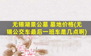 无锡湖景公墓 墓地价格(无锡公交车最后一班车是几点啊)